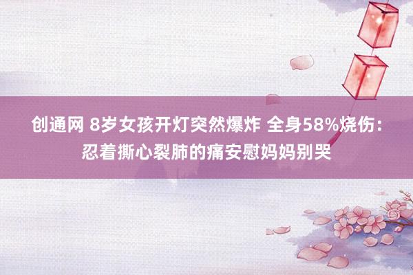 创通网 8岁女孩开灯突然爆炸 全身58%烧伤：忍着撕心裂肺的痛安慰妈妈别哭