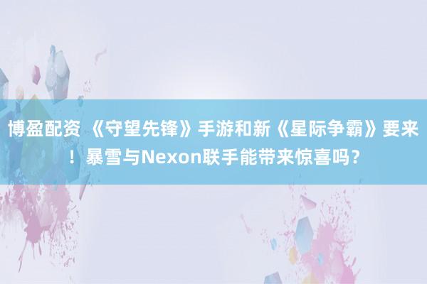 博盈配资 《守望先锋》手游和新《星际争霸》要来！暴雪与Nexon联手能带来惊喜吗？