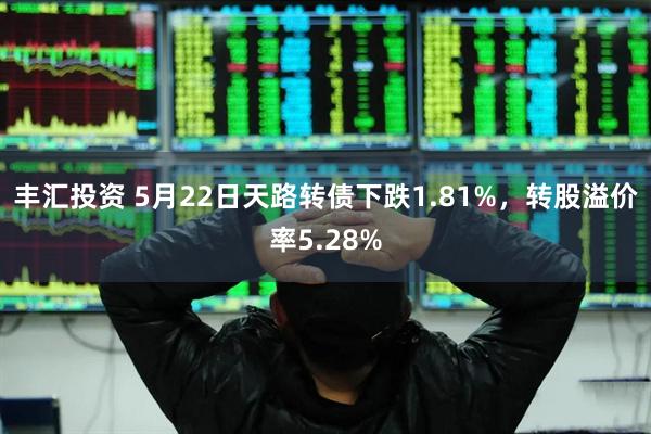 丰汇投资 5月22日天路转债下跌1.81%，转股溢价率5.28%
