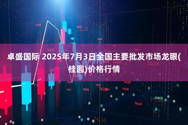卓盛国际 2025年7月3日全国主要批发市场龙眼(桂圆)价格行情