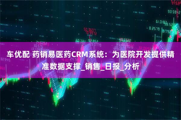 车优配 药销易医药CRM系统：为医院开发提供精准数据支撑_销售_日报_分析