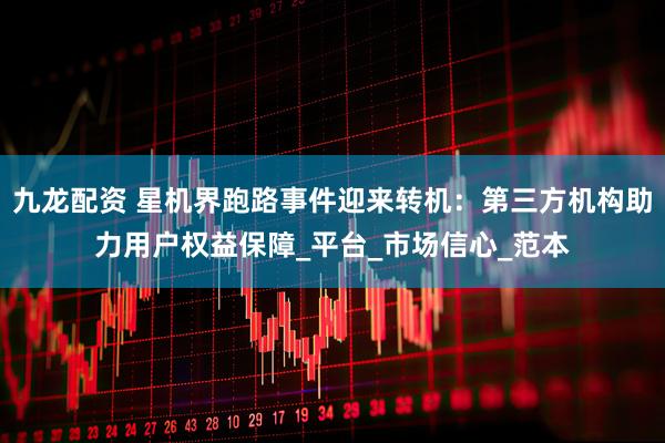 九龙配资 星机界跑路事件迎来转机：第三方机构助力用户权益保障_平台_市场信心_范本