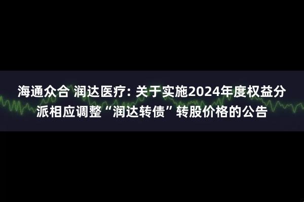 海通众合 润达医疗: 关于实施2024年度权益分派相应调整“润达转债”转股价格的公告