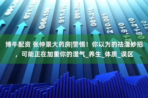 博牛配资 张仲景大药房|警惕！你以为的祛湿妙招，可能正在加重你的湿气_养生_体质_误区