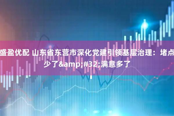 盛盈优配 山东省东营市深化党建引领基层治理：堵点少了 满意多了