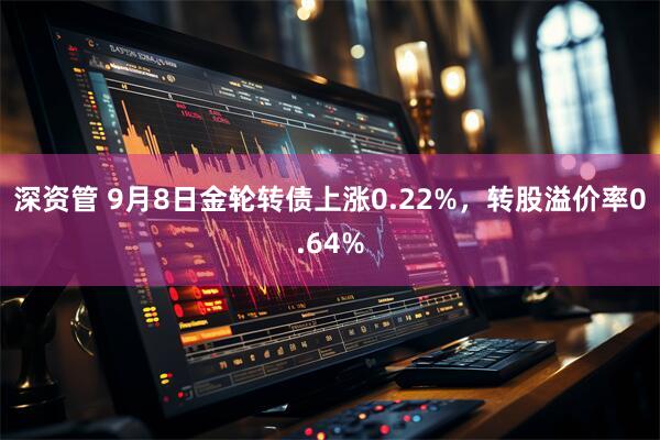 深资管 9月8日金轮转债上涨0.22%，转股溢价率0.64%
