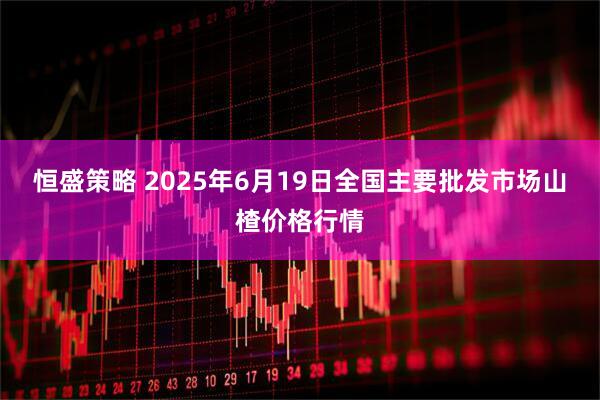 恒盛策略 2025年6月19日全国主要批发市场山楂价格行情