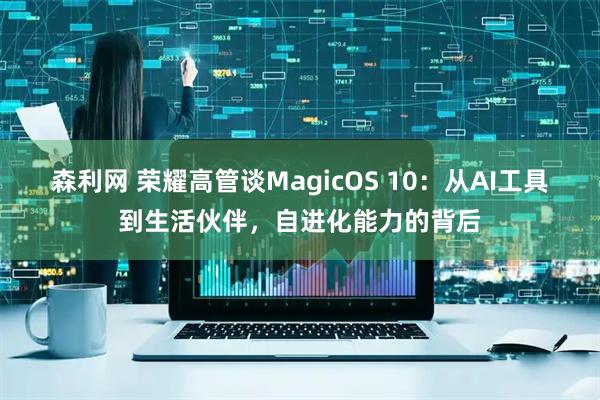 森利网 荣耀高管谈MagicOS 10：从AI工具到生活伙伴，自进化能力的背后